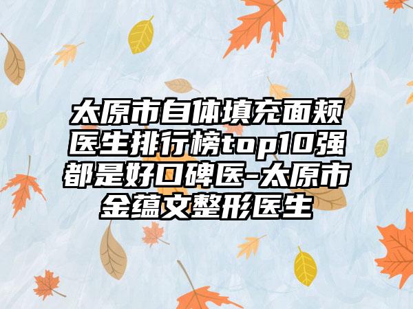 太原市自体填充面颊医生排行榜top10强都是好口碑医-太原市金蕴文整形医生