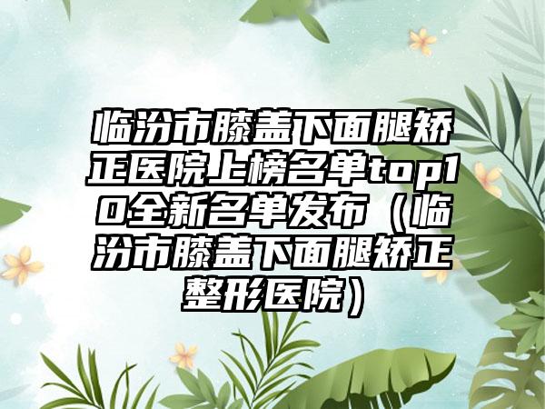 临汾市膝盖下面腿矫正医院上榜名单top10全新名单发布（临汾市膝盖下面腿矫正整形医院）