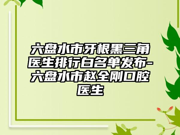 六盘水市牙根黑三角医生排行白名单发布-六盘水市赵全刚口腔医生