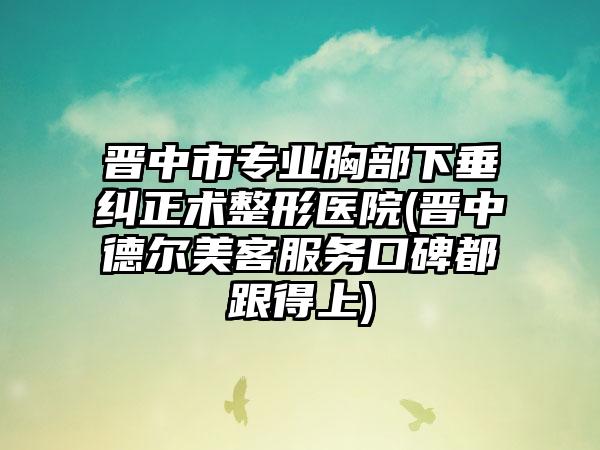 晋中市专业胸部下垂纠正术整形医院(晋中德尔美客服务口碑都跟得上)