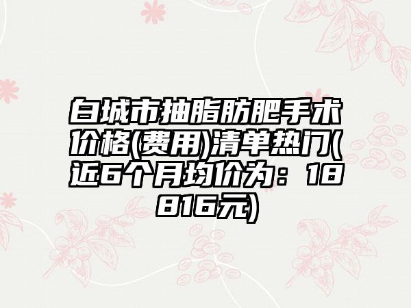 白城市抽脂肪肥手术价格(费用)清单热门(近6个月均价为：18816元)