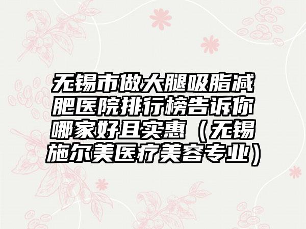 无锡市做大腿吸脂减肥医院排行榜告诉你哪家好且实惠（无锡施尔美医疗美容专业）