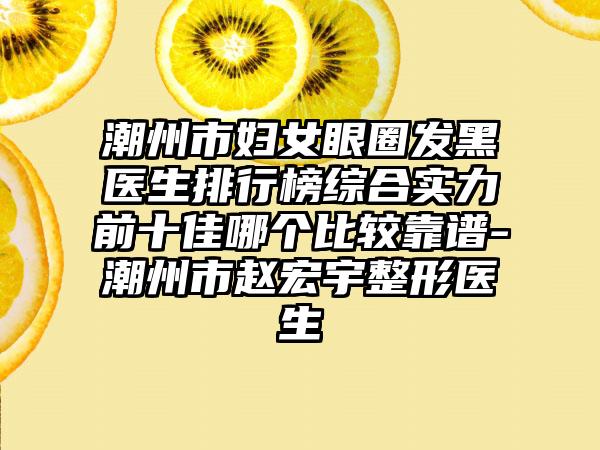 潮州市妇女眼圈发黑医生排行榜综合实力前十佳哪个比较靠谱-潮州市赵宏宇整形医生