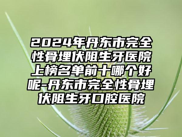 2024年丹东市完全性骨埋伏阻生牙医院上榜名单前十哪个好呢-丹东市完全性骨埋伏阻生牙口腔医院