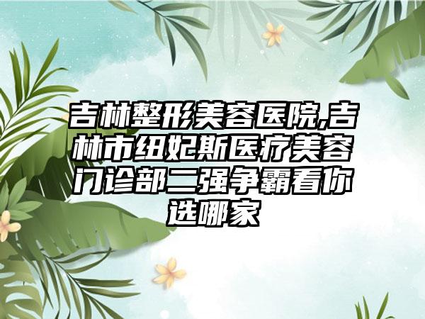 吉林整形美容医院,吉林市纽妃斯医疗美容门诊部二强争霸看你选哪家