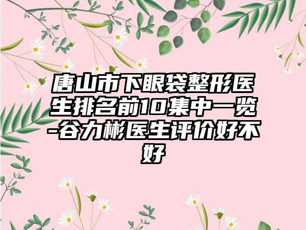 唐山市下眼袋整形医生排名前10集中一览-谷力彬医生评价好不好