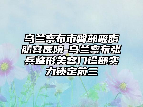 乌兰察布市臀部吸脂肪容医院-乌兰察布张兵整形美容门诊部实力锁定前三