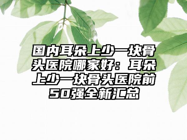 国内耳朵上少一块骨头医院哪家好：耳朵上少一块骨头医院前50强全新汇总