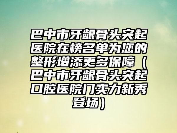 巴中市牙龈骨头突起医院在榜名单为您的整形增添更多保障（巴中市牙龈骨头突起口腔医院门实力新秀登场）