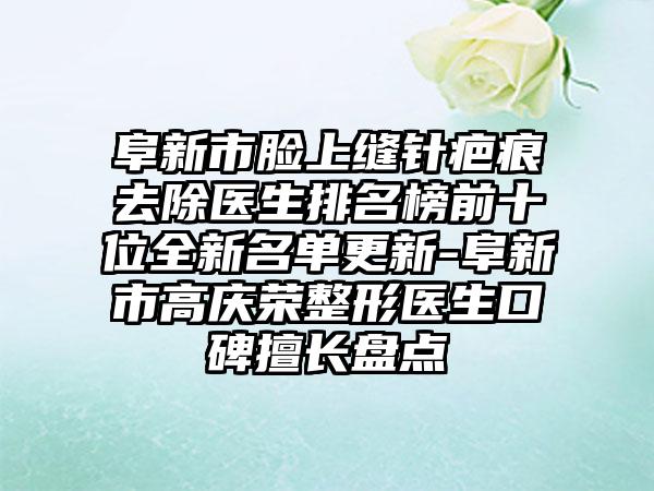 阜新市脸上缝针疤痕去除医生排名榜前十位全新名单更新-阜新市高庆荣整形医生口碑擅长盘点