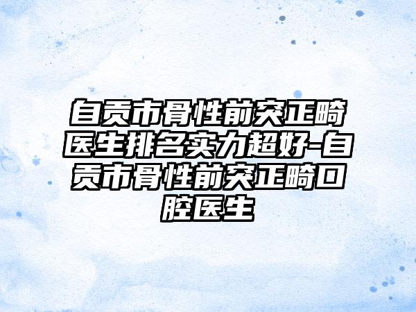 自贡市骨性前突正畸医生排名实力超好-自贡市骨性前突正畸口腔医生