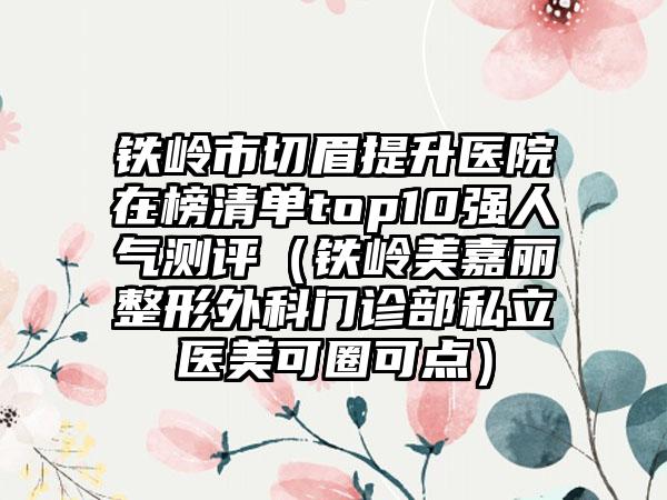 铁岭市切眉提升医院在榜清单top10强人气测评（铁岭美嘉丽整形外科门诊部私立医美可圈可点）