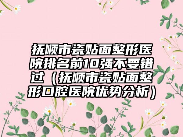 抚顺市瓷贴面整形医院排名前10强不要错过（抚顺市瓷贴面整形口腔医院优势分析）