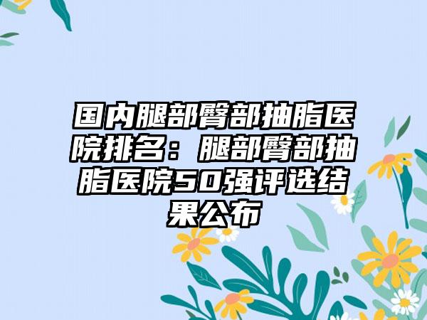 国内腿部臀部抽脂医院排名：腿部臀部抽脂医院50强评选结果公布