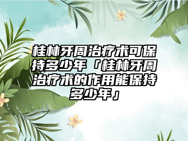 桂林牙周治疗术可保持多少年「桂林牙周治疗术的作用能保持多少年」