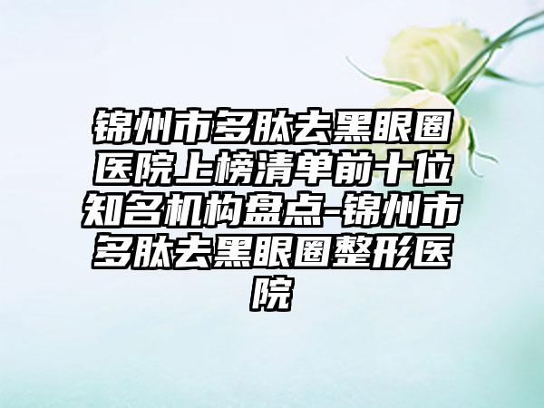 锦州市多肽去黑眼圈医院上榜清单前十位知名机构盘点-锦州市多肽去黑眼圈整形医院