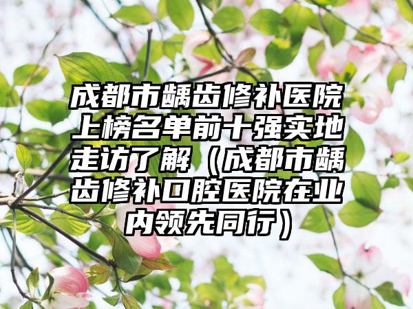 成都市龋齿修补医院上榜名单前十强实地走访了解（成都市龋齿修补口腔医院在业内领先同行）