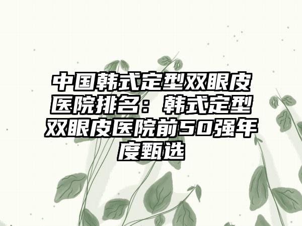 中国韩式定型双眼皮医院排名：韩式定型双眼皮医院前50强年度甄选