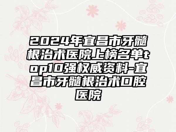 2024年宜昌市牙髓根治术医院上榜名单top10强权威资料-宜昌市牙髓根治术口腔医院