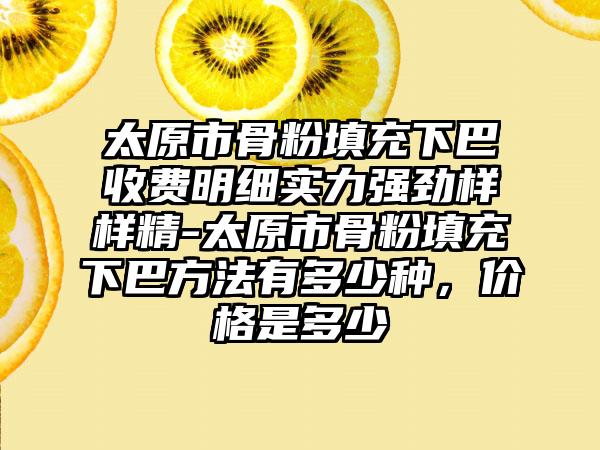 太原市骨粉填充下巴收费明细实力强劲样样精-太原市骨粉填充下巴方法有多少种，价格是多少