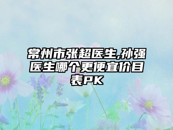 常州市张超医生,孙强医生哪个更便宜价目表PK