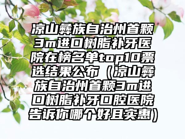 凉山彝族自治州首颗3m进口树脂补牙医院在榜名单top10票选结果公布（凉山彝族自治州首颗3m进口树脂补牙口腔医院告诉你哪个好且实惠）