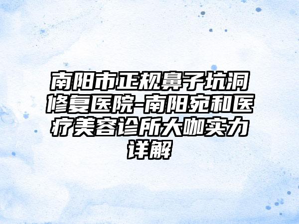 南阳市正规鼻子坑洞修复医院-南阳宛和医疗美容诊所大咖实力详解