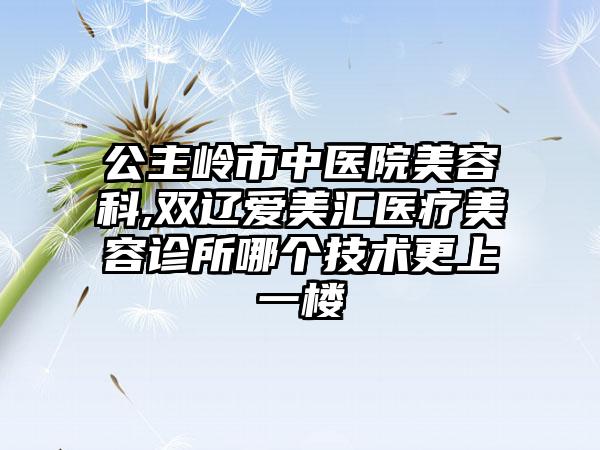 公主岭市中医院美容科,双辽爱美汇医疗美容诊所哪个技术更上一楼