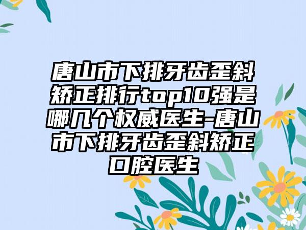 唐山市下排牙齿歪斜矫正排行top10强是哪几个权威医生-唐山市下排牙齿歪斜矫正口腔医生