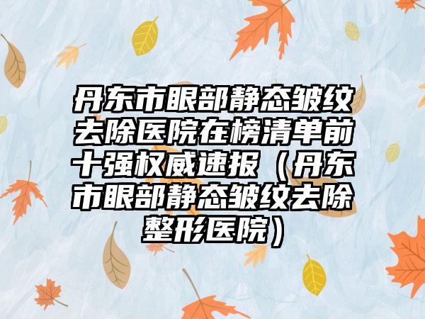 丹东市眼部静态皱纹去除医院在榜清单前十强权威速报（丹东市眼部静态皱纹去除整形医院）