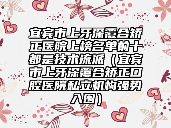 宜宾市上牙深覆合矫正医院上榜名单前十都是技术流派（宜宾市上牙深覆合矫正口腔医院私立机构强势入围）