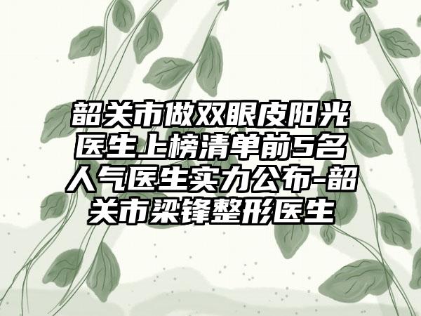 韶关市做双眼皮阳光医生上榜清单前5名人气医生实力公布-韶关市梁锋整形医生