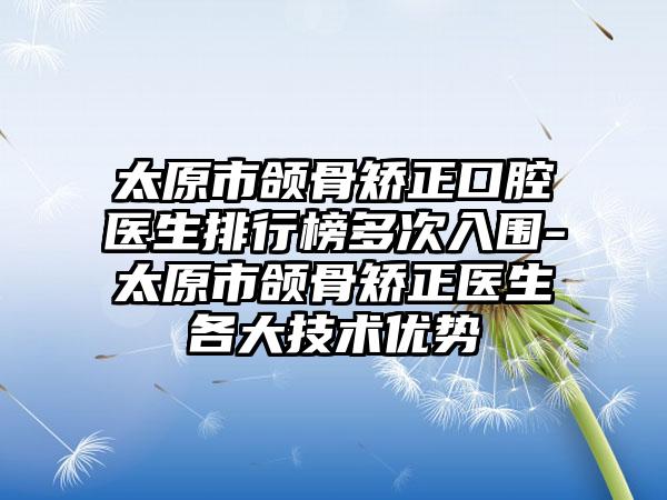 太原市颌骨矫正口腔医生排行榜多次入围-太原市颌骨矫正医生各大技术优势