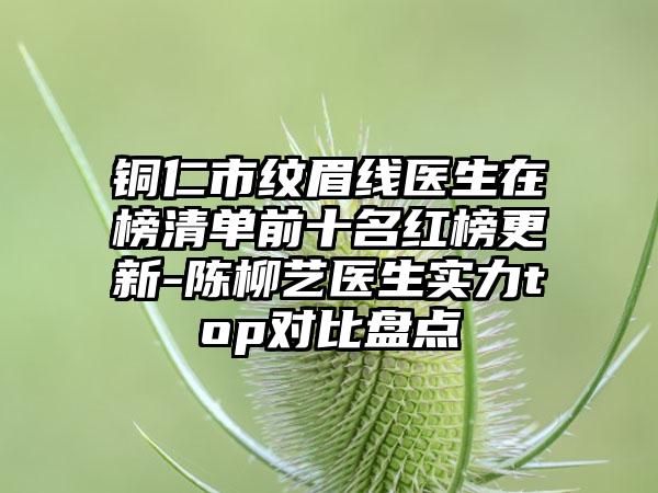 铜仁市纹眉线医生在榜清单前十名红榜更新-陈柳艺医生实力top对比盘点