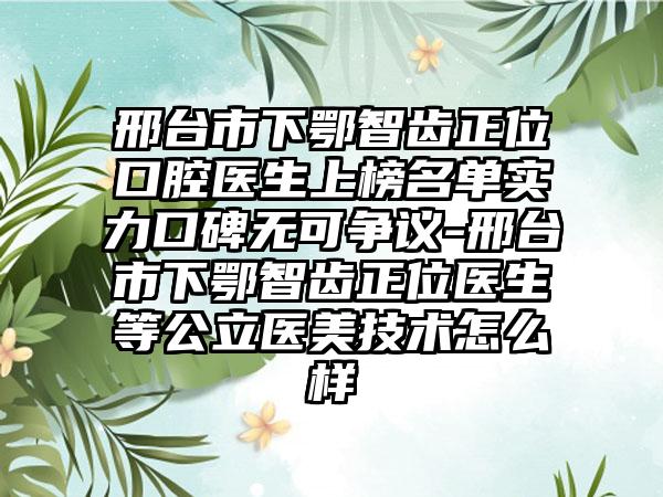 邢台市下鄂智齿正位口腔医生上榜名单实力口碑无可争议-邢台市下鄂智齿正位医生等公立医美技术怎么样