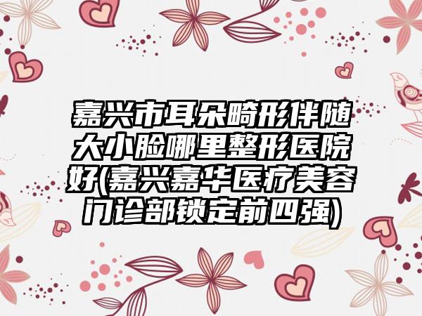 嘉兴市耳朵畸形伴随大小脸哪里整形医院好(嘉兴嘉华医疗美容门诊部锁定前四强)