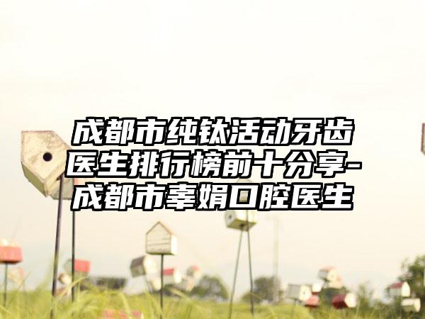 成都市纯钛活动牙齿医生排行榜前十分享-成都市辜娟口腔医生