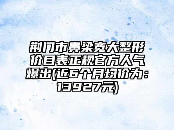 荆门市鼻梁宽大整形价目表正规官方人气爆出(近6个月均价为：13927元)