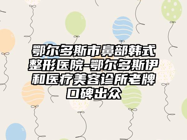 鄂尔多斯市鼻部韩式整形医院-鄂尔多斯伊和医疗美容诊所老牌口碑出众