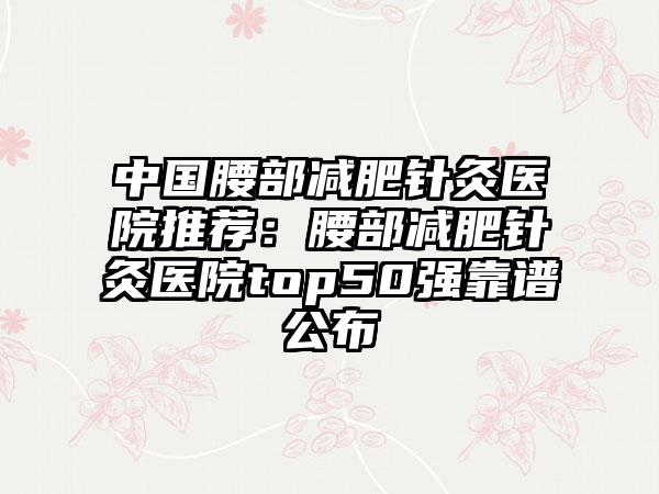 中国腰部减肥针灸医院推荐：腰部减肥针灸医院top50强靠谱公布