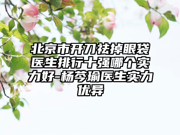 北京市开刀祛掉眼袋医生排行十强哪个实力好-杨芩瑜医生实力优异