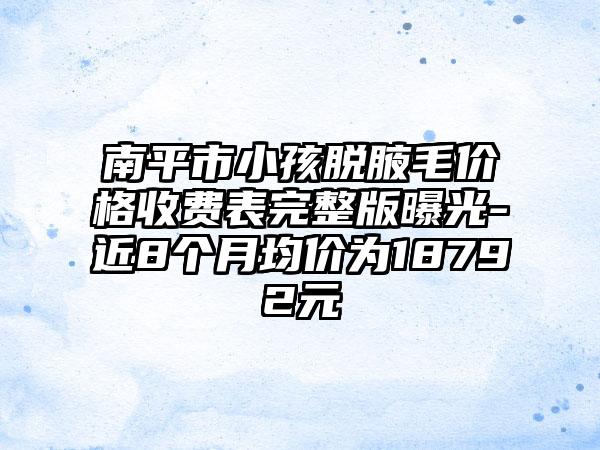 南平市小孩脱腋毛价格收费表完整版曝光-近8个月均价为18792元