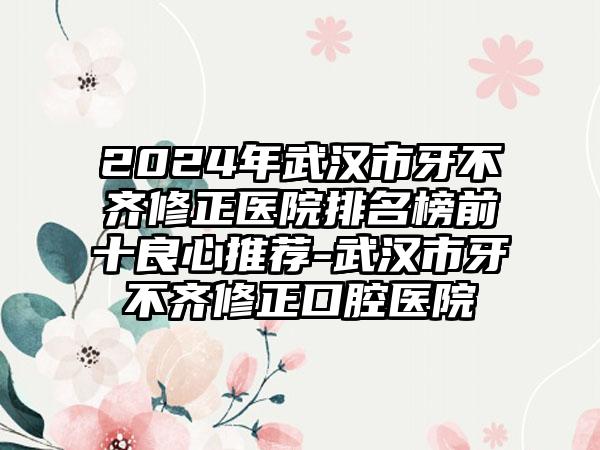 2024年武汉市牙不齐修正医院排名榜前十良心推荐-武汉市牙不齐修正口腔医院