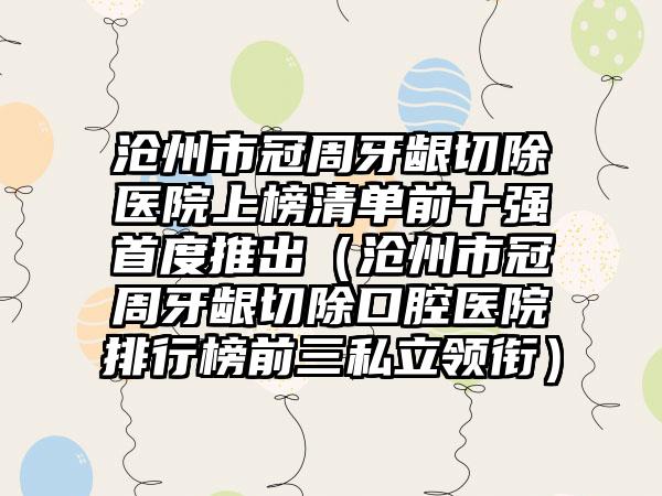 沧州市冠周牙龈切除医院上榜清单前十强首度推出（沧州市冠周牙龈切除口腔医院排行榜前三私立领衔）