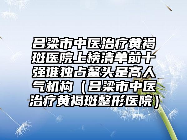 吕梁市中医治疗黄褐斑医院上榜清单前十强谁独占鳌头是高人气机构（吕梁市中医治疗黄褐斑整形医院）