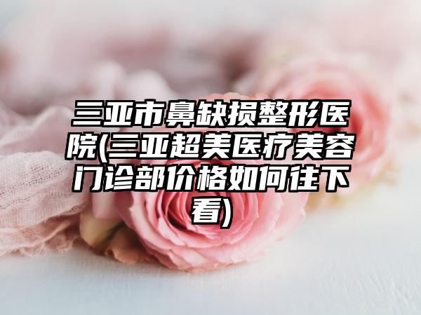 三亚市鼻缺损整形医院(三亚超美医疗美容门诊部价格如何往下看)