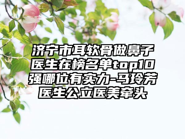 济宁市耳软骨做鼻子医生在榜名单top10强哪位有实力-马玲芳医生公立医美牵头