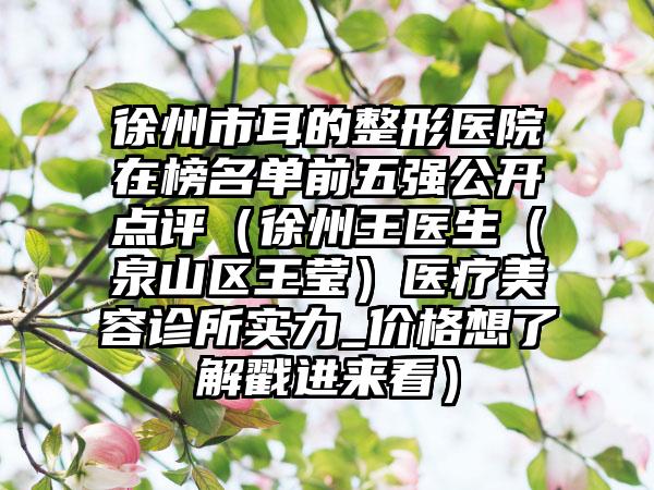 徐州市耳的整形医院在榜名单前五强公开点评（徐州王医生（泉山区王莹）医疗美容诊所实力_价格想了解戳进来看）