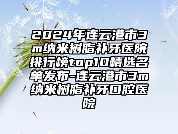 2024年连云港市3m纳米树脂补牙医院排行榜top10精选名单发布-连云港市3m纳米树脂补牙口腔医院