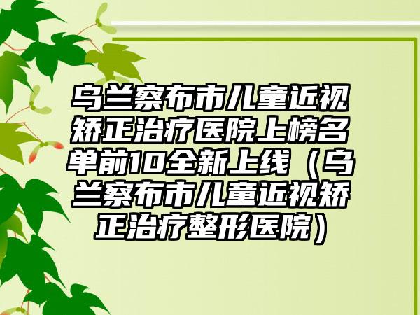 乌兰察布市儿童近视矫正治疗医院上榜名单前10全新上线（乌兰察布市儿童近视矫正治疗整形医院）